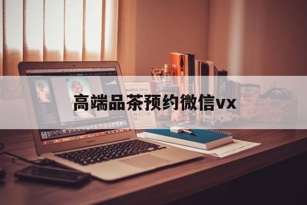 滕州关于高端品茶预约微信vx的信息
